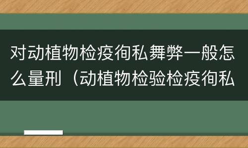 对动植物检疫徇私舞弊一般怎么量刑（动植物检验检疫徇私舞弊罪）