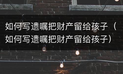 如何写遗嘱把财产留给孩子（如何写遗嘱把财产留给孩子）