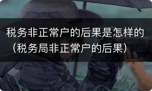 税务非正常户的后果是怎样的（税务局非正常户的后果）