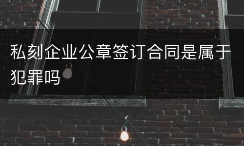 私刻企业公章签订合同是属于犯罪吗