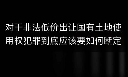 对于非法低价出让国有土地使用权犯罪到底应该要如何断定