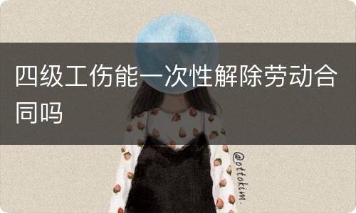 四级工伤能一次性解除劳动合同吗