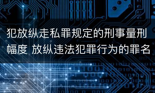 犯放纵走私罪规定的刑事量刑幅度 放纵违法犯罪行为的罪名
