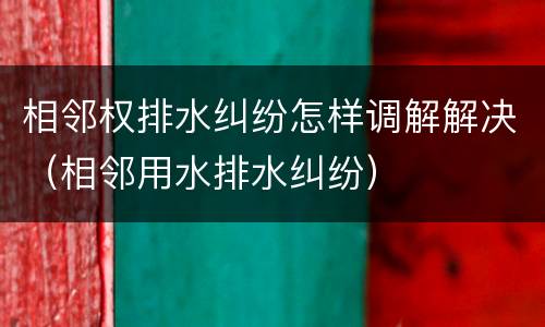 相邻权排水纠纷怎样调解解决（相邻用水排水纠纷）