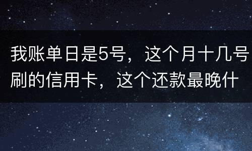 我账单日是5号，这个月十几号刷的信用卡，这个还款最晚什么时候