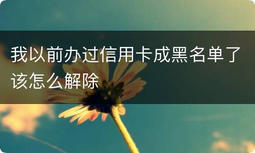 我以前办过信用卡成黑名单了该怎么解除