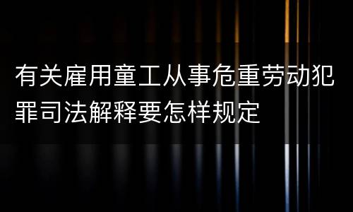 有关雇用童工从事危重劳动犯罪司法解释要怎样规定