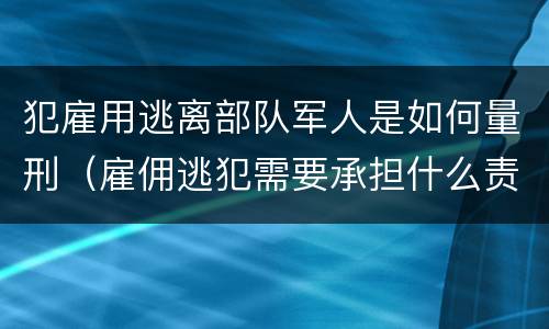 犯雇用逃离部队军人是如何量刑（雇佣逃犯需要承担什么责任）