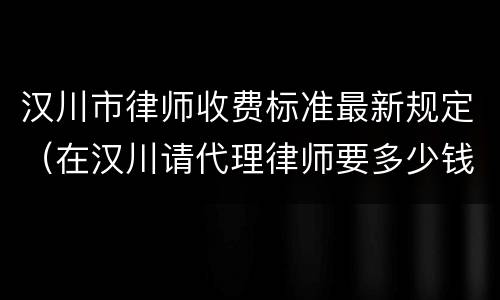 汉川市律师收费标准最新规定（在汉川请代理律师要多少钱）