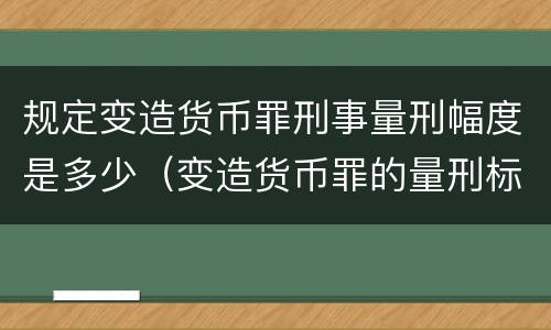 规定变造货币罪刑事量刑幅度是多少（变造货币罪的量刑标准）