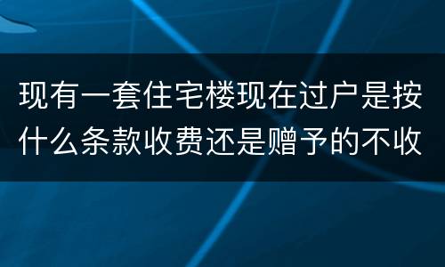 现有一套住宅楼现在过户是按什么条款收费还是赠予的不收费呀