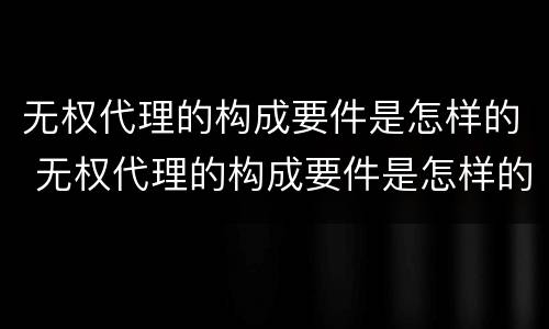 无权代理的构成要件是怎样的 无权代理的构成要件是怎样的情况