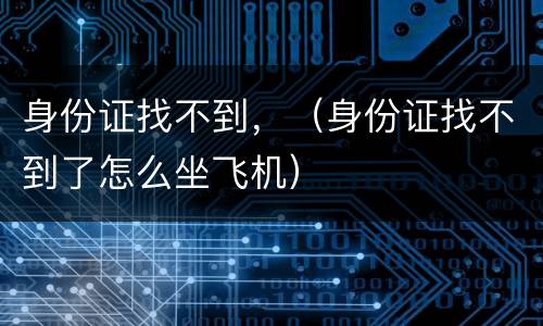 身份证找不到，（身份证找不到了怎么坐飞机）