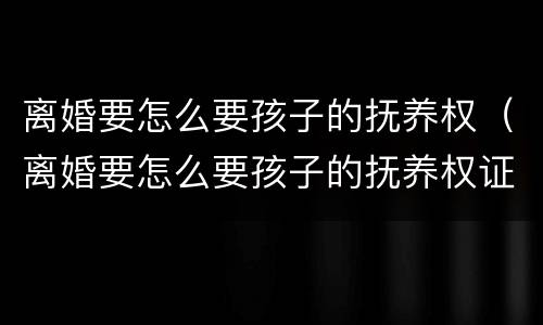 离婚要怎么要孩子的抚养权（离婚要怎么要孩子的抚养权证明）