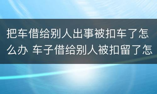 把车借给别人出事被扣车了怎么办 车子借给别人被扣留了怎么办