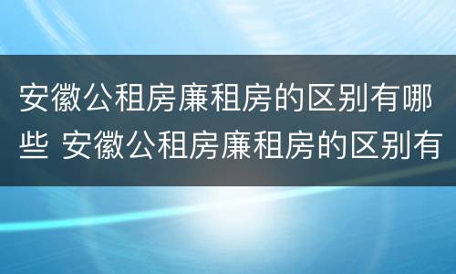 安徽公租房廉租房的区别有哪些 安徽公租房廉租房的区别有哪些条件
