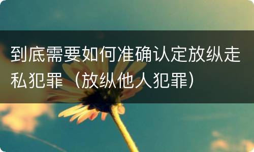 到底需要如何准确认定放纵走私犯罪（放纵他人犯罪）