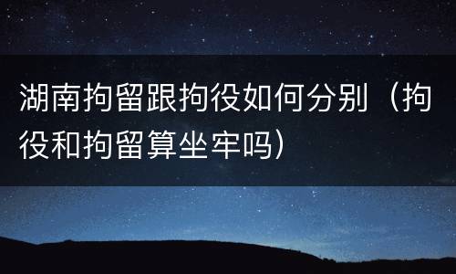 湖南拘留跟拘役如何分别（拘役和拘留算坐牢吗）