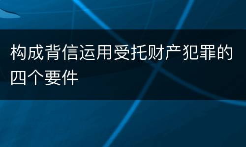 构成背信运用受托财产犯罪的四个要件