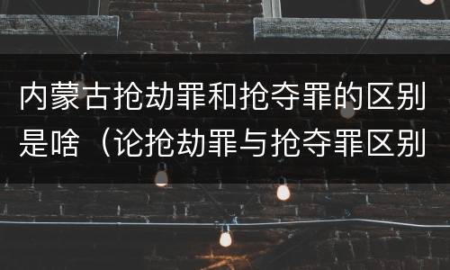 内蒙古抢劫罪和抢夺罪的区别是啥（论抢劫罪与抢夺罪区别）