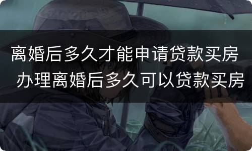 离婚后多久才能申请贷款买房 办理离婚后多久可以贷款买房