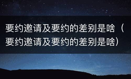 要约邀请及要约的差别是啥（要约邀请及要约的差别是啥）
