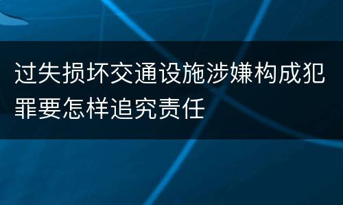 过失损坏交通设施涉嫌构成犯罪要怎样追究责任