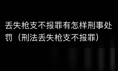 丢失枪支不报罪有怎样刑事处罚（刑法丢失枪支不报罪）
