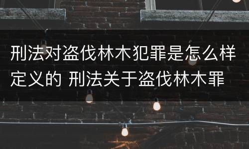 刑法对盗伐林木犯罪是怎么样定义的 刑法关于盗伐林木罪