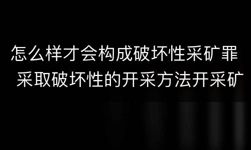 怎么样才会构成破坏性采矿罪 采取破坏性的开采方法开采矿产资源构成什么罪