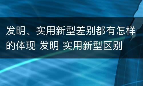 发明、实用新型差别都有怎样的体现 发明 实用新型区别