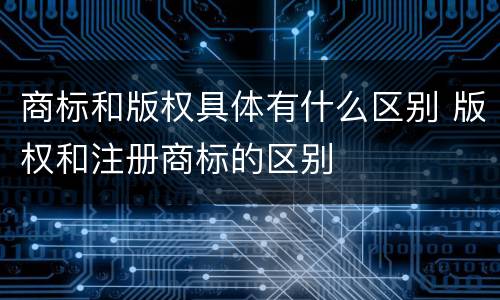 商标和版权具体有什么区别 版权和注册商标的区别
