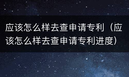 应该怎么样去查申请专利（应该怎么样去查申请专利进度）