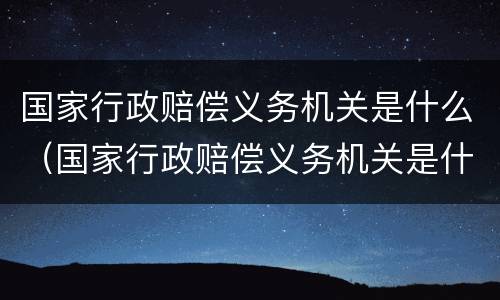 国家行政赔偿义务机关是什么（国家行政赔偿义务机关是什么部门）