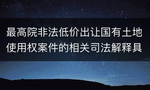 最高院非法低价出让国有土地使用权案件的相关司法解释具体有哪些重要内容