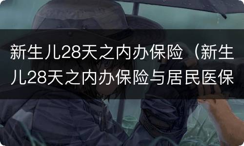 新生儿28天之内办保险（新生儿28天之内办保险与居民医保有什么区别）