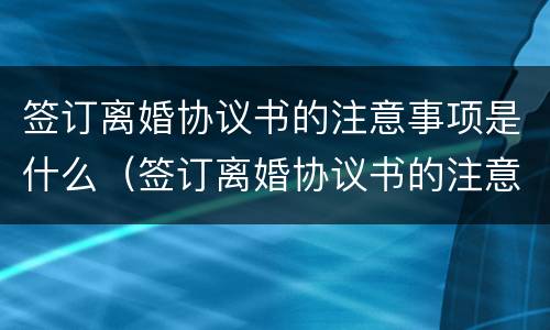 签订离婚协议书的注意事项是什么（签订离婚协议书的注意事项是什么呢）
