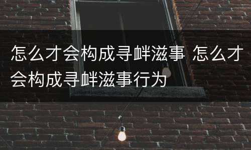 怎么才会构成寻衅滋事 怎么才会构成寻衅滋事行为
