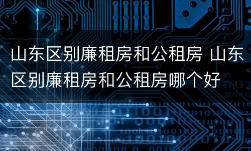 山东区别廉租房和公租房 山东区别廉租房和公租房哪个好