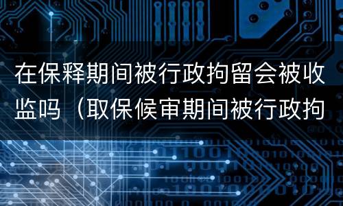 在保释期间被行政拘留会被收监吗（取保候审期间被行政拘留会不会被收监）