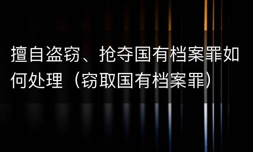 擅自盗窃、抢夺国有档案罪如何处理（窃取国有档案罪）