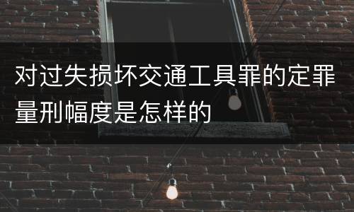 对过失损坏交通工具罪的定罪量刑幅度是怎样的