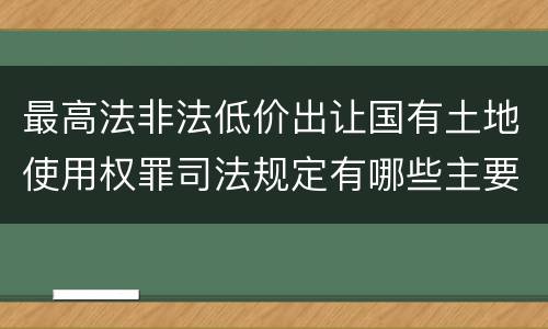 最高法非法低价出让国有土地使用权罪司法规定有哪些主要内容