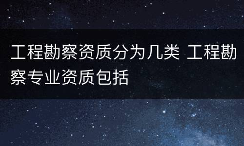 工程勘察资质分为几类 工程勘察专业资质包括