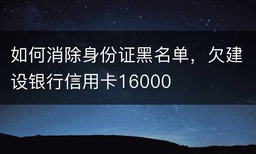 如何消除身份证黑名单，欠建设银行信用卡16000