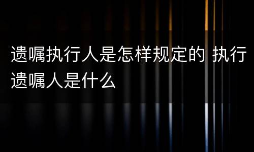 遗嘱执行人是怎样规定的 执行遗嘱人是什么