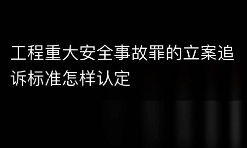 工程重大安全事故罪的立案追诉标准怎样认定