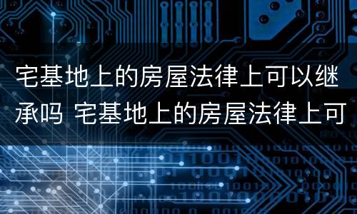 宅基地上的房屋法律上可以继承吗 宅基地上的房屋法律上可以继承吗怎么办