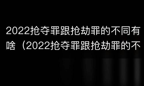 2022抢夺罪跟抢劫罪的不同有啥（2022抢夺罪跟抢劫罪的不同有啥不一样）