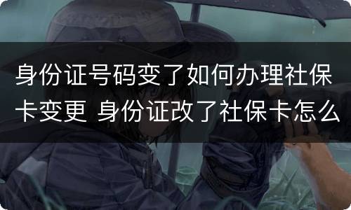 身份证号码变了如何办理社保卡变更 身份证改了社保卡怎么办